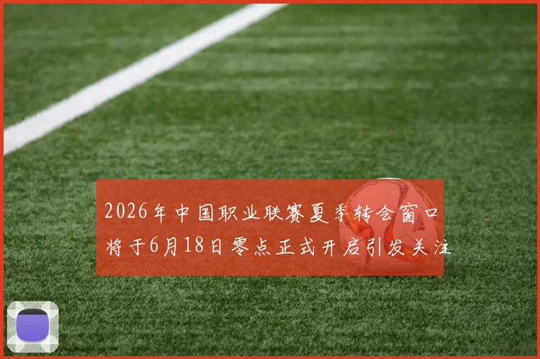 2026年中国职业联赛夏季转会窗口将于6月18日零点正式开启引发关注