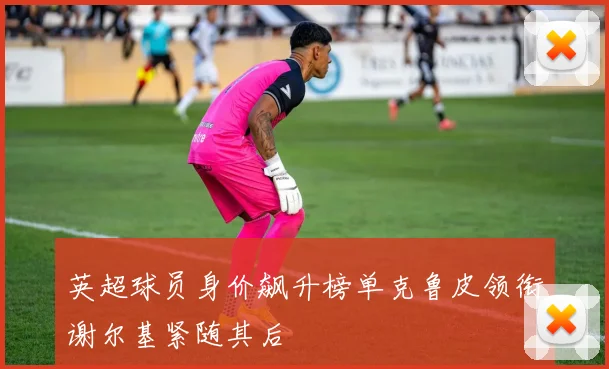 英超球员身价飙升榜单克鲁皮领衔谢尔基紧随其后