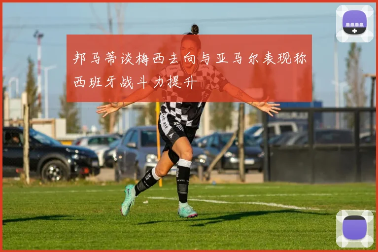 邦马蒂谈梅西去向与亚马尔表现称西班牙战斗力提升