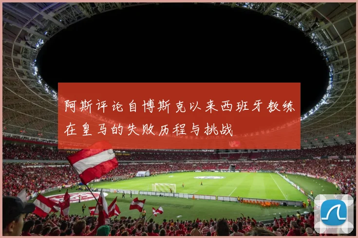 阿斯评论自博斯克以来西班牙教练在皇马的失败历程与挑战