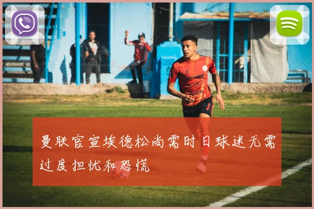 曼联官宣埃德松尚需时日球迷无需过度担忧和恐慌