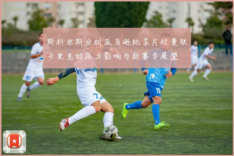 斯科尔斯分析亚马逊纪录片对曼联卡里克的压力影响与新赛季展望