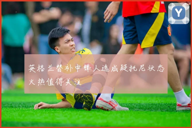 英格兰替补中锋人选成疑托尼状态火热值得关注