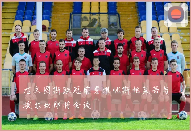 尤文图斯欧冠前景堪忧斯帕莱蒂与埃尔坎即将会谈