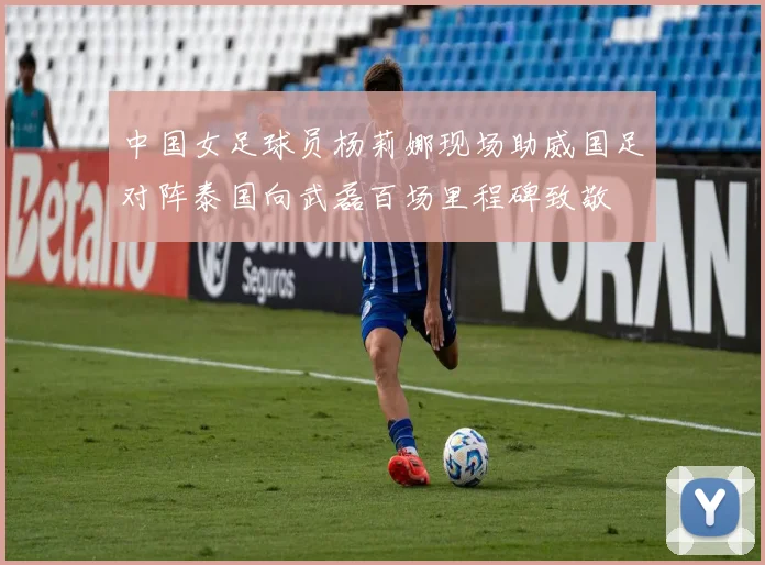 中国女足球员杨莉娜现场助威国足对阵泰国向武磊百场里程碑致敬